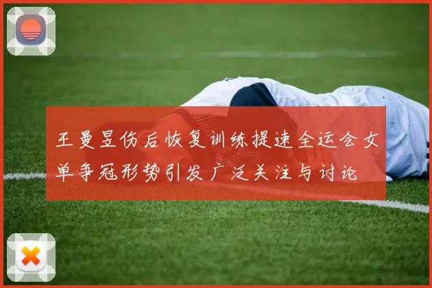 王曼昱伤后恢复训练提速全运会女单争冠形势引发广泛关注与讨论