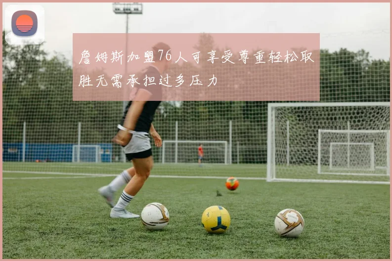 詹姆斯加盟76人可享受尊重轻松取胜无需承担过多压力