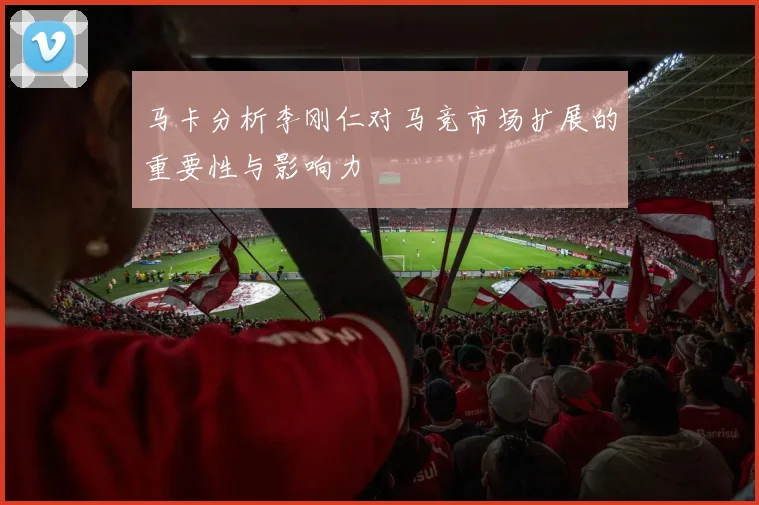 马卡分析李刚仁对马竞市场扩展的重要性与影响力