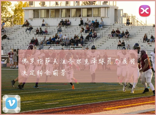 佛罗伦萨关注齐尔克泽球员态度将决定转会前景